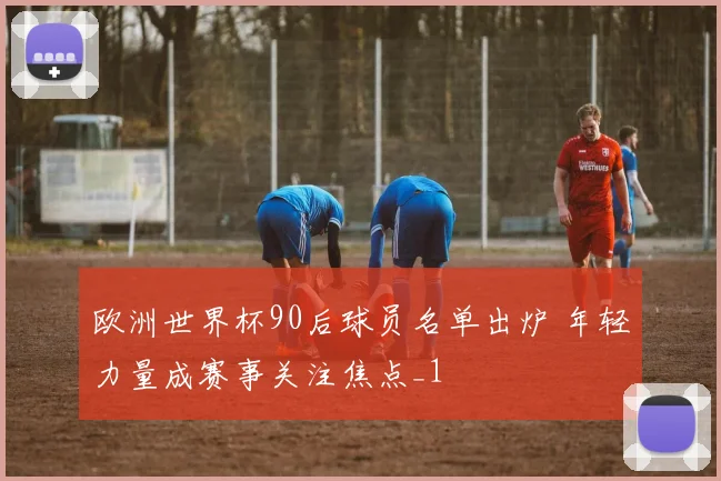 欧洲世界杯90后球员名单出炉 年轻力量成赛事关注焦点_1