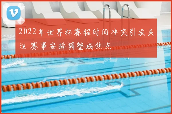 2022年世界杯赛程时间冲突引发关注 赛事安排调整成焦点