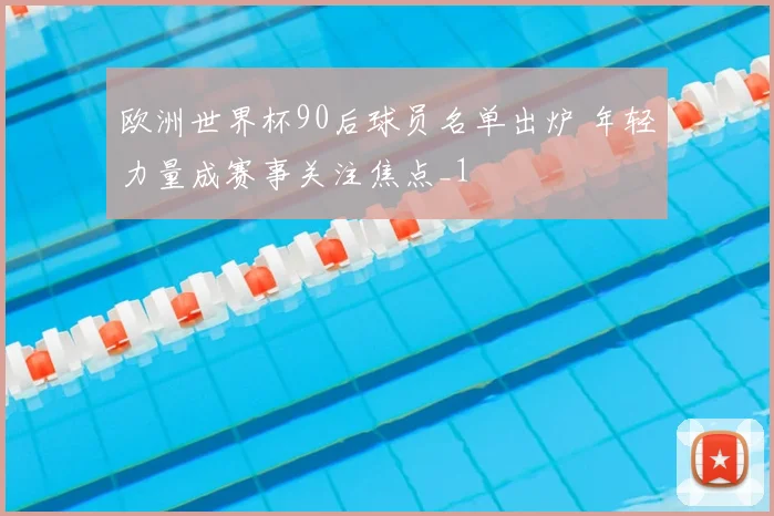 欧洲世界杯90后球员名单出炉 年轻力量成赛事关注焦点_1