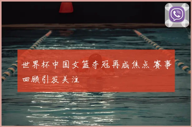 世界杯中国女篮夺冠再成焦点 赛事回顾引发关注