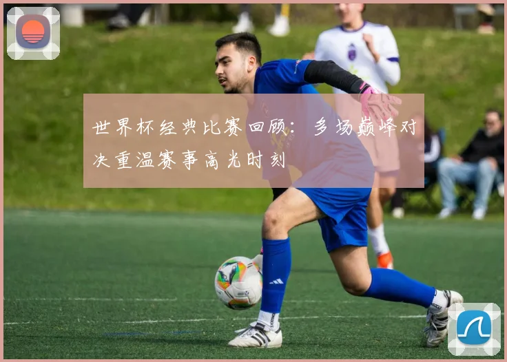 世界杯经典比赛回顾：多场巅峰对决重温赛事高光时刻