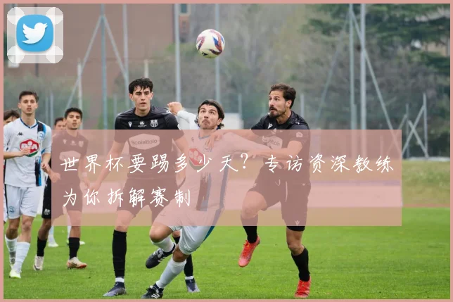世界杯要踢多少天？专访资深教练为你拆解赛制